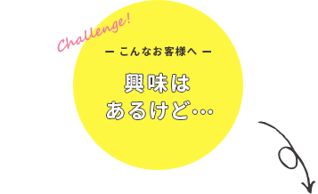 こんなお客様へ 興味はあるけど・・・