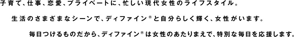 子育て、仕事、恋愛、プライベートに、忙しい現代女性のライフスタイル。生活のさまざまなシーンで、ディファイン®と自分らしく輝く、女性がいます。毎日つけるものだから、ディファイン®は女性のあたりまえで、特別な毎日を応援します。