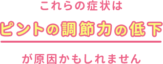 これらの症状はピントの調節力の低下が原因かもしれません