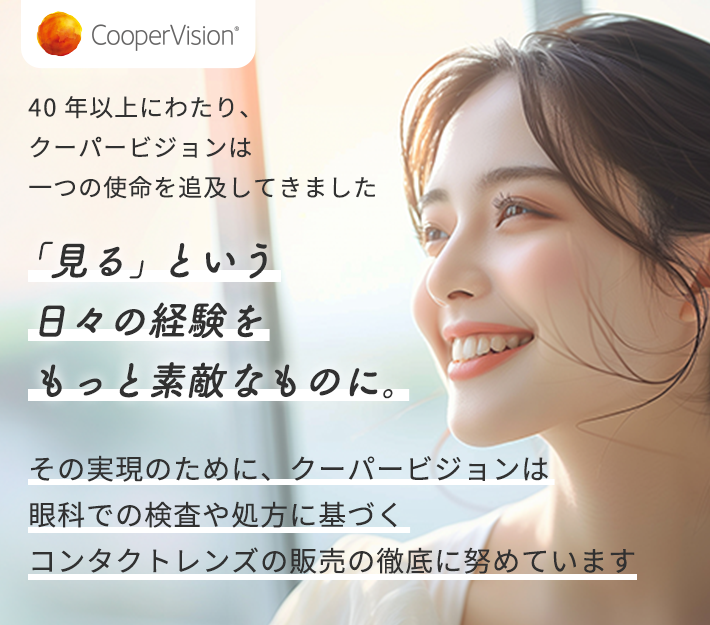 40年以上にわたり、クーパービジョンは一つの使命を追及してきました 「見る」という日々の経験をもっと素敵なものに。 その実現のために、クーパービジョンは眼科での検査や処方に基づくコンタクトレンズの販売の徹底に努めています