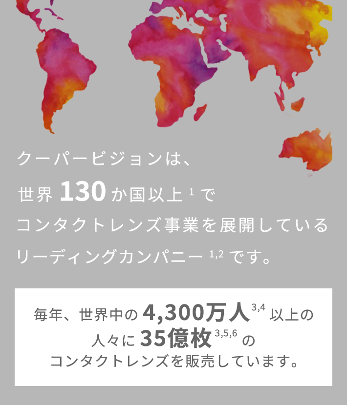 クーパービジョンは、世界130か国以上でコンタクトレンズ事業を展開しているリーディングカンパニーです。 毎年、世界中の4,300万人以上の人々に35億枚のコンタクトレンズを販売しています。