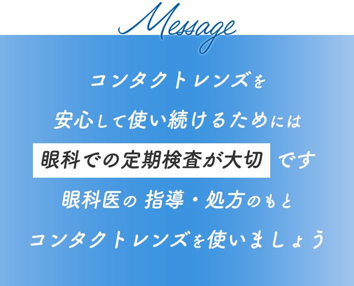 Message コンタクトレンズを安心して使い続けるためには眼科での定期検査が大切です 眼科医の 指導・処方のもとコンタクトレンズを使いましょう