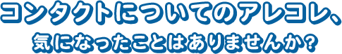 コンタクトについてのアレコレ、 気になったことはありませんか？