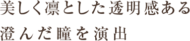 美しく凛とした透明感ある 澄んだ瞳を演出