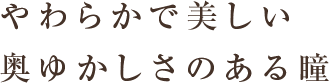 やわらかで美しい 奥ゆかしさのある瞳