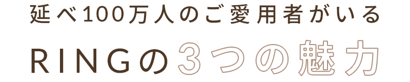 延べ100万人のご愛用者がいるRINGの3つの魅力