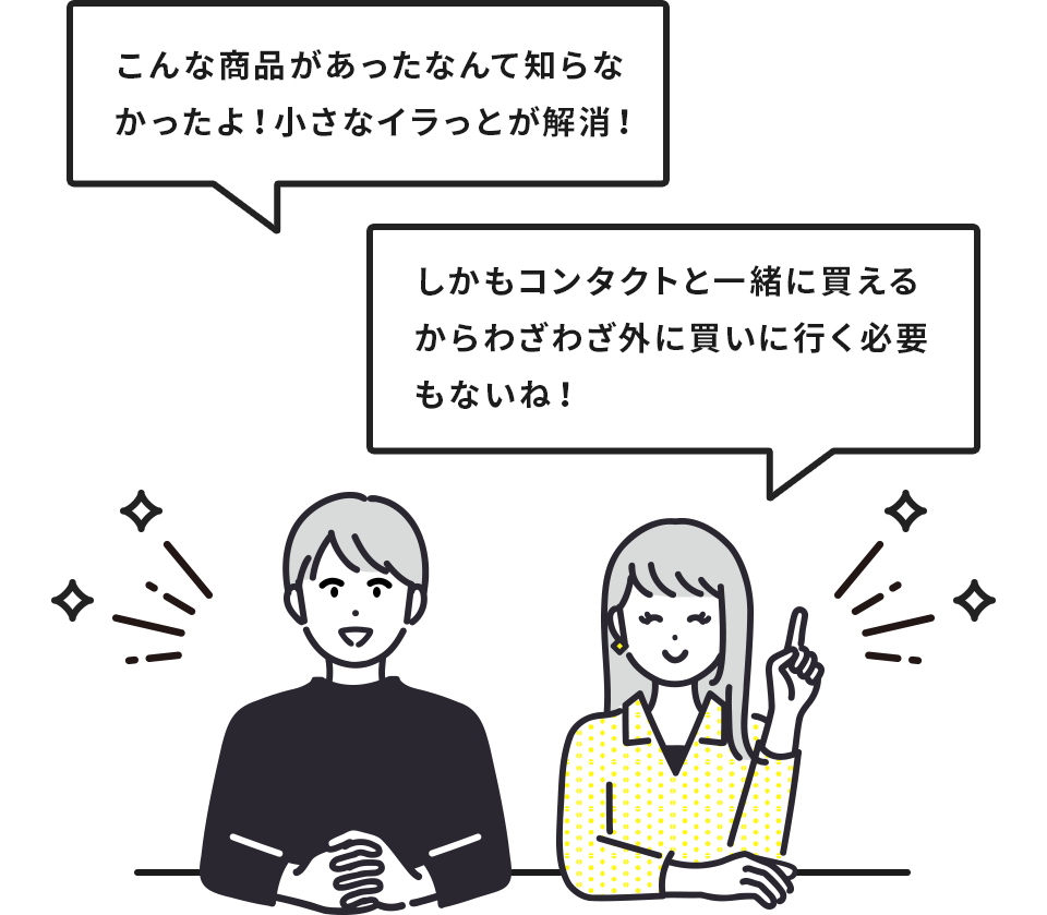 「こんな商品があったなんて知らなかったよ！小さなイラっとが解消！」「しかもコンタクトと一緒に買えるからわざわざ外に買いに行く必要もないね！」