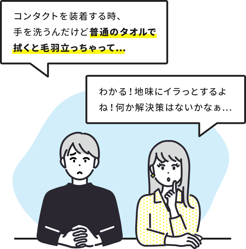 「コンタクトを装着する時、手を洗うんだけど普通のタオルで拭くと毛羽立っちゃって…」「わかる！地味にイラっとするよね！ 何か解決策はないかなぁ…」