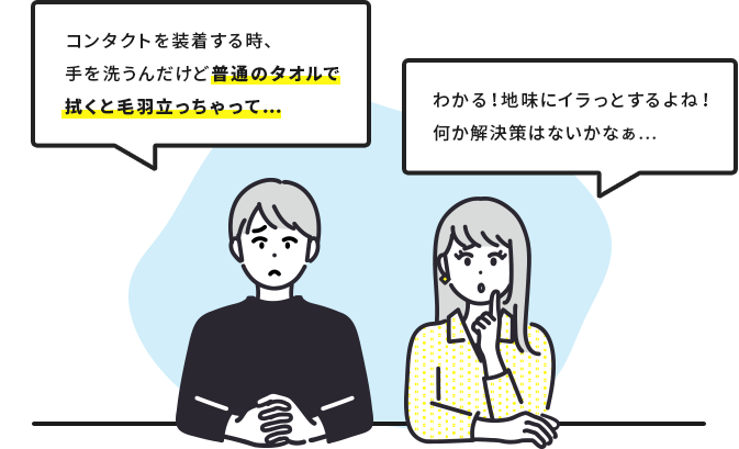 「コンタクトを装着する時、手を洗うんだけど普通のタオルで拭くと毛羽立っちゃって…」「わかる!地味にイラっとするよね! 何か解決策はないかなぁ…」