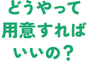 どうやって用意すればいいの？