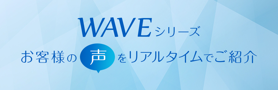 WAVEシリーズ お客様の 声 をリアルタイムでご紹介