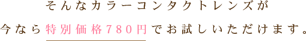 そんなカラーコンタクトレンズが今なら特別価格780円でお試しいただけます。