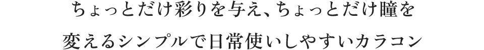 ちょっとだけ彩りを与え、ちょっとだけ瞳を変えるシンプルで日常使いしやすいカラコン