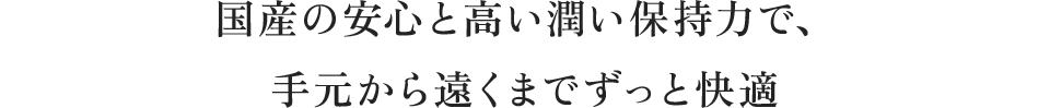 国産の安心と高い潤い保持力で、手元から遠くまでずっと快適